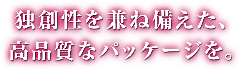 独創性を兼ね備えた、高品質なパッケージを。